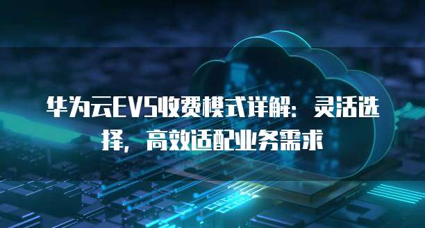 华为云EVS收费模式详解:灵活选择,高效适配业务需求