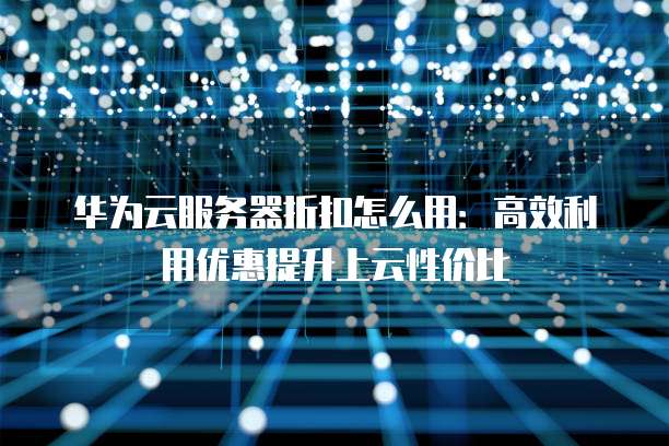 华为云服务器折扣怎么用：高效利用优惠提升上云性价比