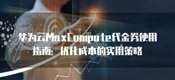 华为云MaxCompute代金券使用指南:优化成本的实用策略