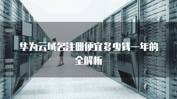 华为云域名注册便宜多少钱一年的全解析