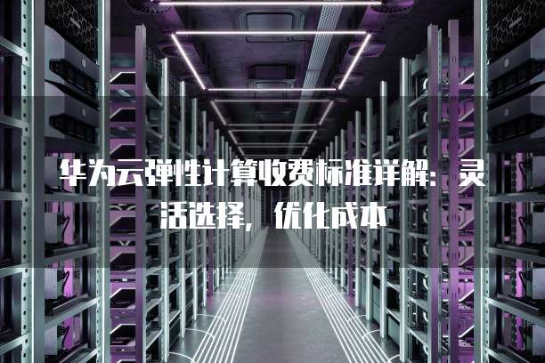 华为云弹性计算收费标准详解:灵活选择,优化成本