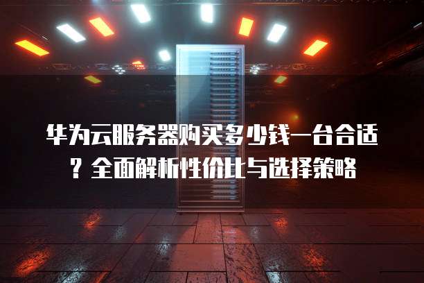华为云服务器购买多少钱一台合适?全面解析性价比与选择策略