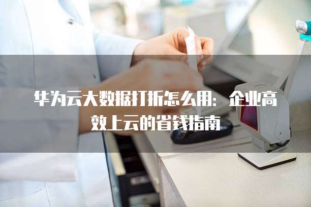 华为云大数据打折怎么用:企业高效上云的省钱指南