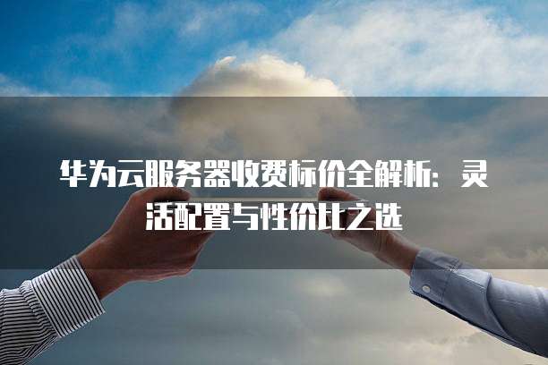 华为云服务器收费标价全解析:灵活配置与性价比之选