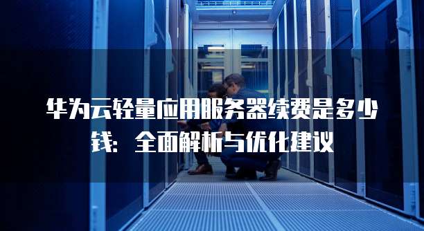 华为云轻量应用服务器续费是多少钱:全面解析与优化建议
