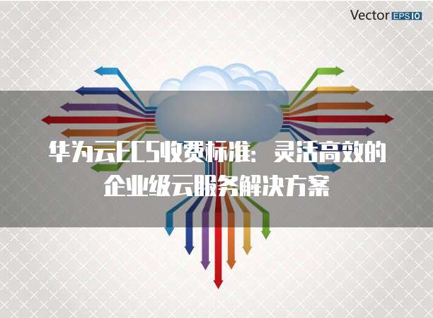 华为云ECS收费标准:灵活高效的企业级云服务解决方案