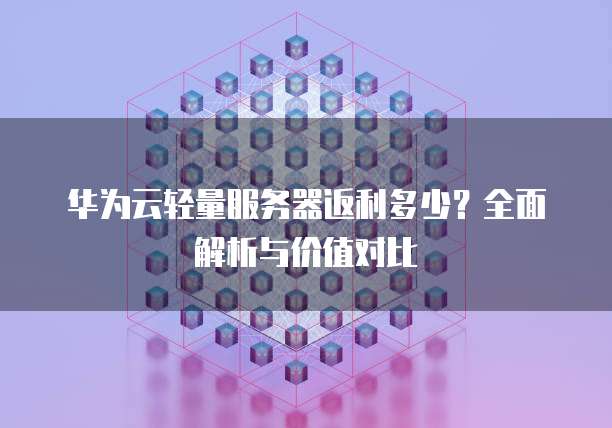 华为云轻量服务器返利多少？全面解析与价值对比