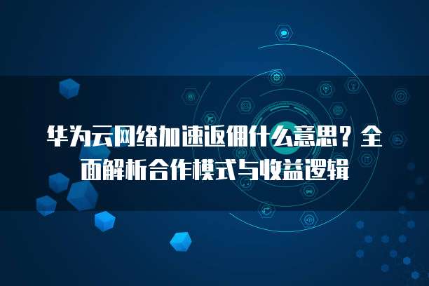 华为云网络加速返佣什么意思?全面解析合作模式与收益逻辑