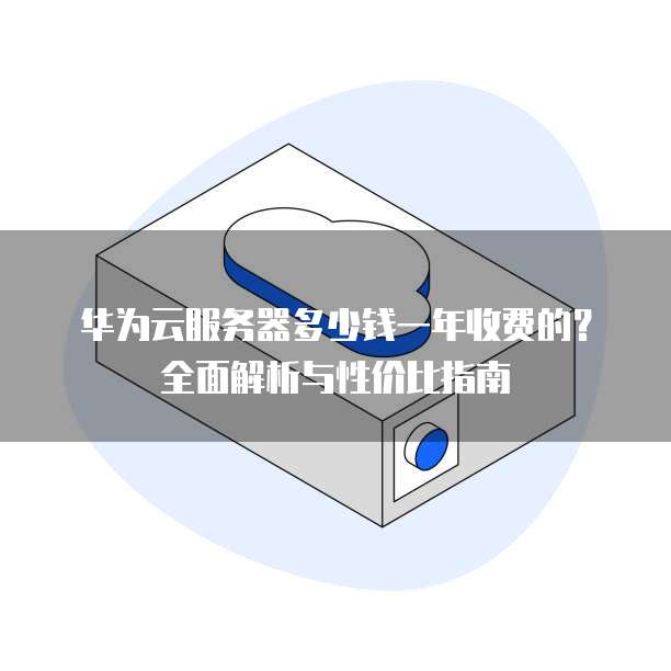 华为云服务器多少钱一年收费的?全面解析与性价比指南