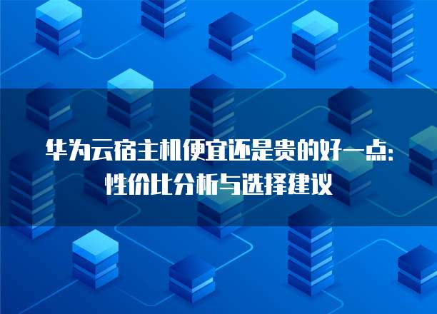 华为云宿主机便宜还是贵的好一点:性价比分析与选择建议