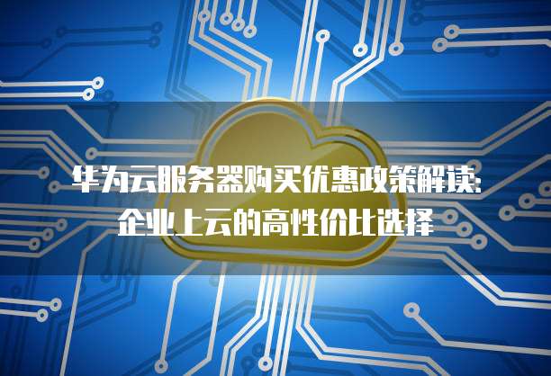 华为云服务器购买优惠政策解读:企业上云的高性价比选择