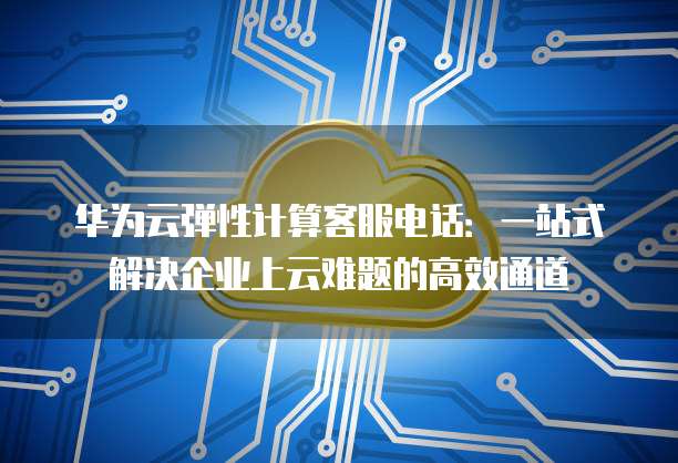 华为云弹性计算客服电话:一站式解决企业上云难题的高效通道
