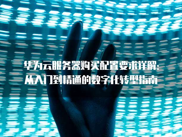 华为云服务器购买配置要求详解：从入门到精通的数字化转型指南