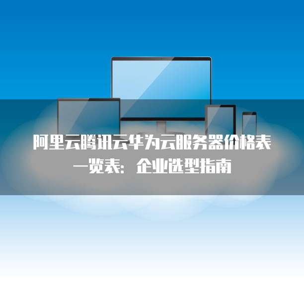 阿里云腾讯云华为云服务器价格表一览表:企业选型指南