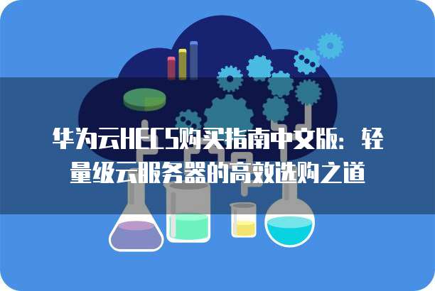 华为云HECS购买指南中文版:轻量级云服务器的高效选购之道