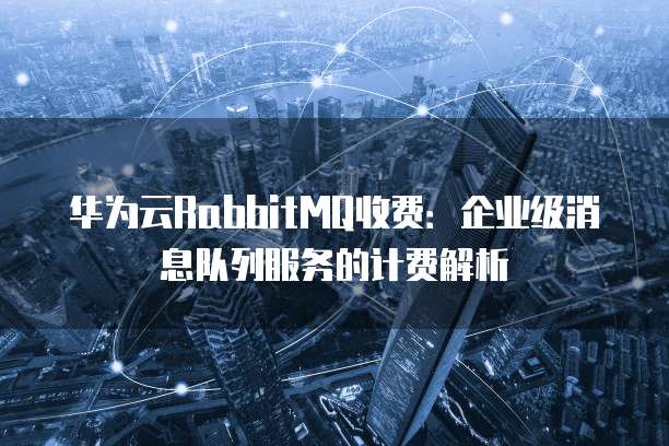 华为云RabbitMQ收费:企业级消息队列服务的计费解析