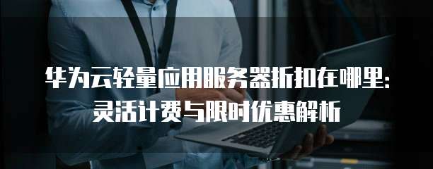 华为云轻量应用服务器折扣在哪里:灵活计费与限时优惠解析