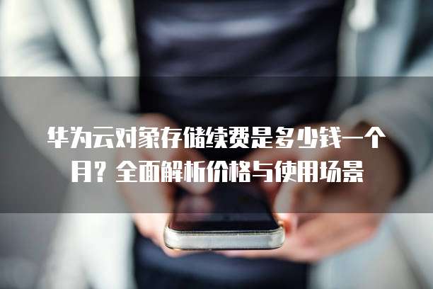 华为云对象存储续费是多少钱一个月?全面解析价格与使用场景