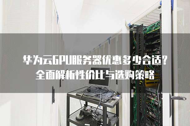 华为云GPU服务器优惠多少合适?全面解析性价比与选购策略