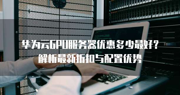 华为云GPU服务器优惠多少最好?解析最新折扣与配置优势