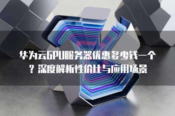 华为云GPU服务器优惠多少钱一个?深度解析性价比与应用场景