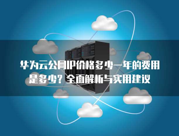 华为云公网IP价格多少一年的费用是多少?全面解析与实用建议