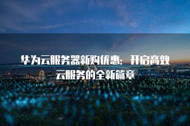 华为云服务器新购优惠:开启高效云服务的全新篇章