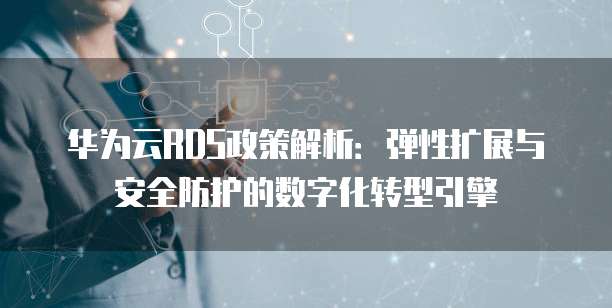 华为云RDS政策解析:弹性扩展与安全防护的数字化转型引擎