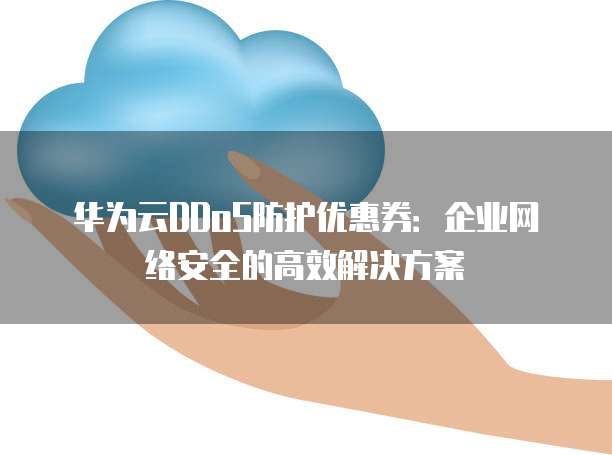华为云DDoS防护优惠券:企业网络安全的高效解决方案