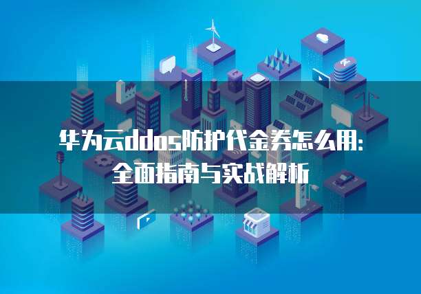 华为云ddos防护代金券怎么用：全面指南与实战解析
