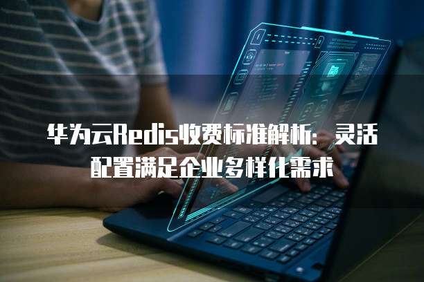 华为云Redis收费标准解析:灵活配置满足企业多样化需求