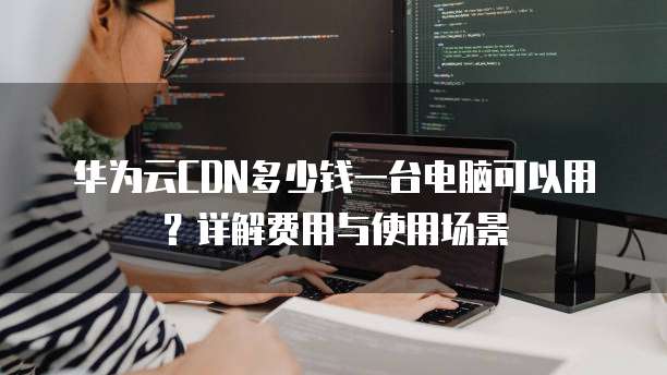 华为云CDN多少钱一台电脑可以用?详解费用与使用场景