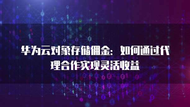 华为云对象存储佣金:如何通过代理合作实现灵活收益
