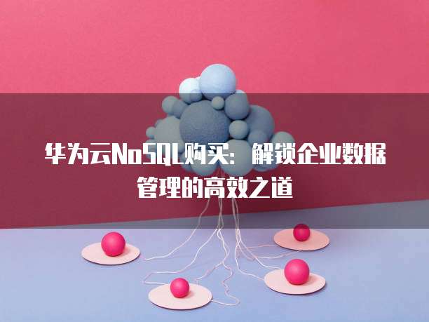 华为云NoSQL购买:解锁企业数据管理的高效之道
