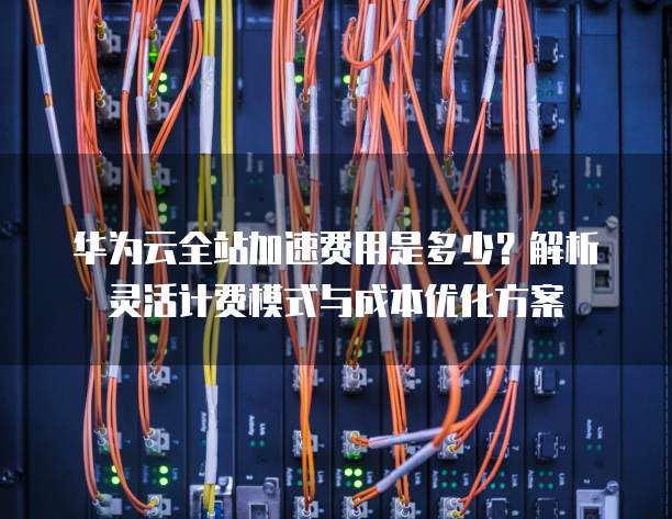华为云全站加速费用是多少?解析灵活计费模式与成本优化方案