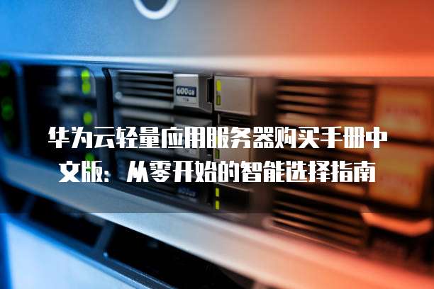 华为云轻量应用服务器购买手册中文版:从零开始的智能选择指南
