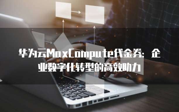 华为云MaxCompute代金券:企业数字化转型的高效助力
