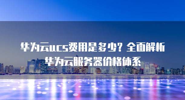 华为云ucs费用是多少?全面解析华为云服务器价格体系
