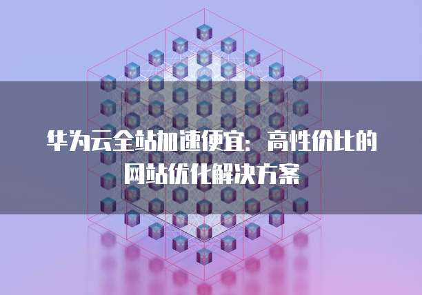 华为云全站加速便宜:高性价比的网站优化解决方案