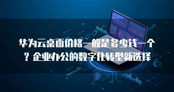 华为云桌面价格一般是多少钱一个?企业办公的数字化转型新选择