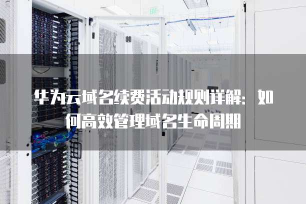 华为云域名续费活动规则详解:如何高效管理域名生命周期