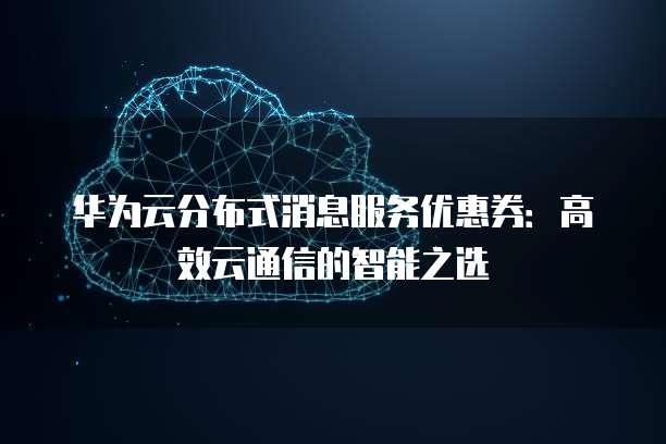 华为云分布式消息服务优惠券:高效云通信的智能之选