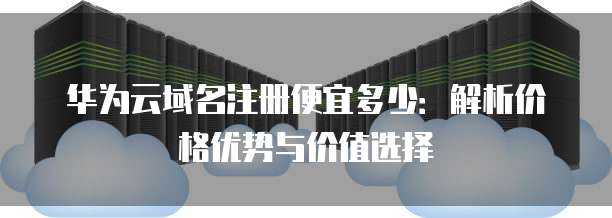 华为云域名注册便宜多少:解析价格优势与价值选择