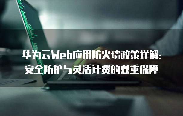 华为云Web应用防火墙政策详解:安全防护与灵活计费的双重保障