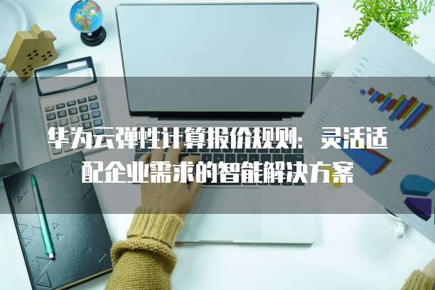 华为云弹性计算报价规则:灵活适配企业需求的智能解决方案