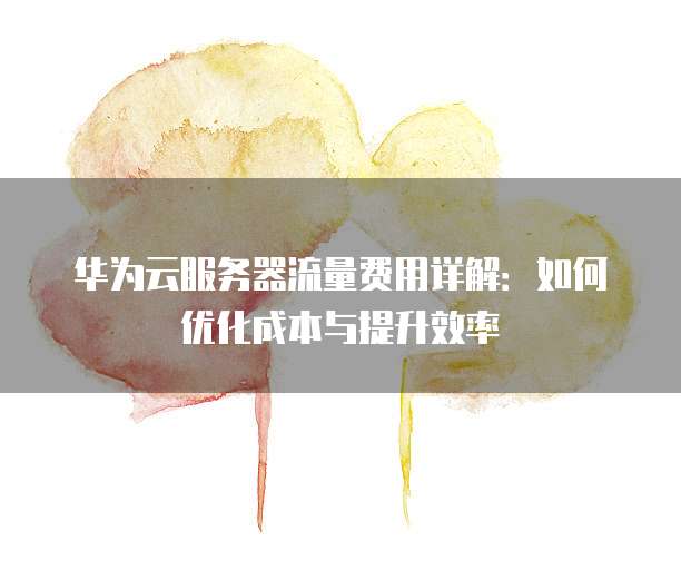 华为云服务器流量费用详解:如何优化成本与提升效率