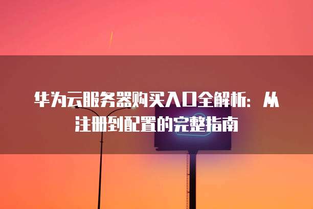 华为云服务器购买入口全解析:从注册到配置的完整指南