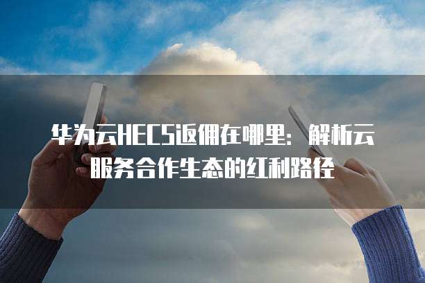 华为云HECS返佣在哪里:解析云服务合作生态的红利路径
