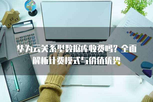 华为云关系型数据库收费吗?全面解析计费模式与价值优势