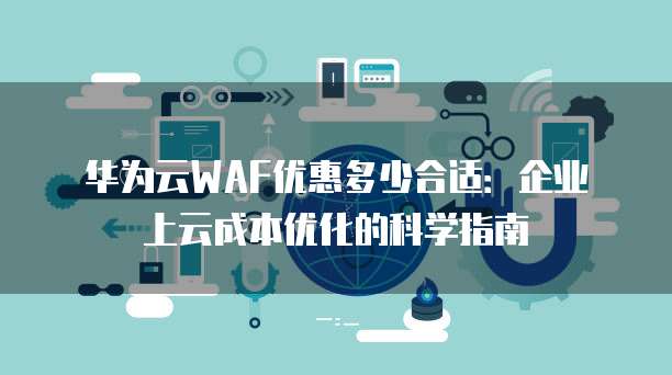 华为云WAF优惠多少合适:企业上云成本优化的科学指南